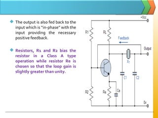  The output is also fed back to the
input which is “in­phase” with the
input providing the necessary
positive feedback.
 Resistors, R1 and R2 bias the
resistor in a Class A type
operation while resistor Re is
chosen so that the loop gain is
slightly greater than unity.
 