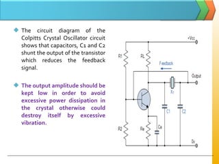  The circuit diagram of the
Colpitts Crystal Oscillator circuit
shows that capacitors, C1 and C2
shunt the output of the transistor
which reduces the feedback
signal.
 The output amplitude should be
kept low in order to avoid
excessive power dissipation in
the crystal otherwise could
destroy itself by excessive
vibration.
 