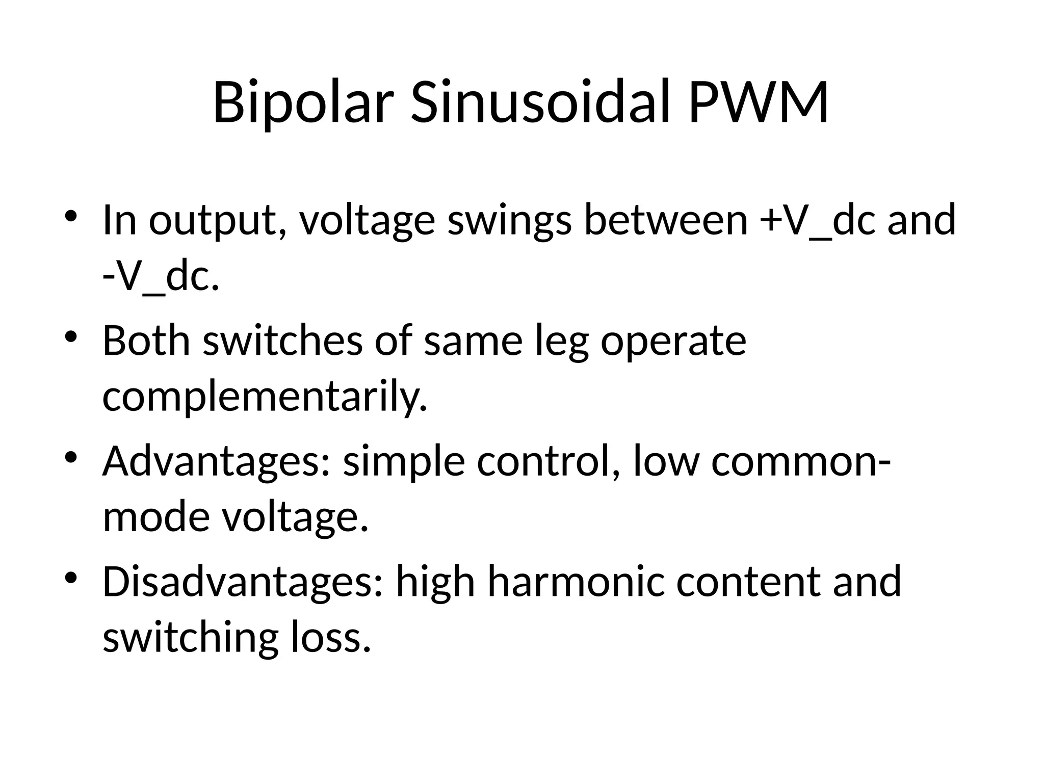 Bipolar Sinusoidal PWM
• In output, voltage swings between +V_dc and
-V_dc.
• Both switches of same leg operate
complementarily.
• Advantages: simple control, low common-
mode voltage.
• Disadvantages: high harmonic content and
switching loss.
 