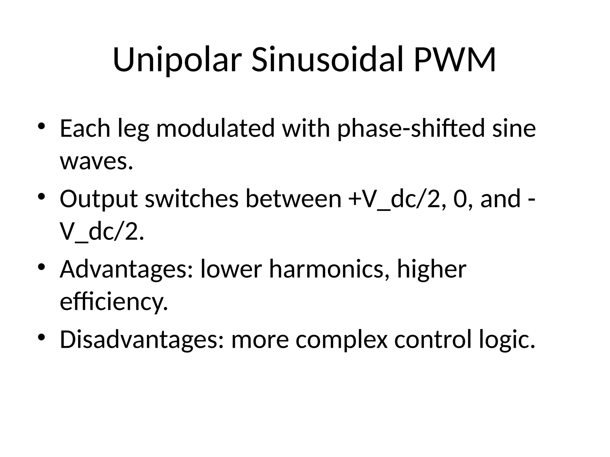 Unipolar Sinusoidal PWM
• Each leg modulated with phase-shifted sine
waves.
• Output switches between +V_dc/2, 0, and -
V_dc/2.
• Advantages: lower harmonics, higher
efficiency.
• Disadvantages: more complex control logic.
 