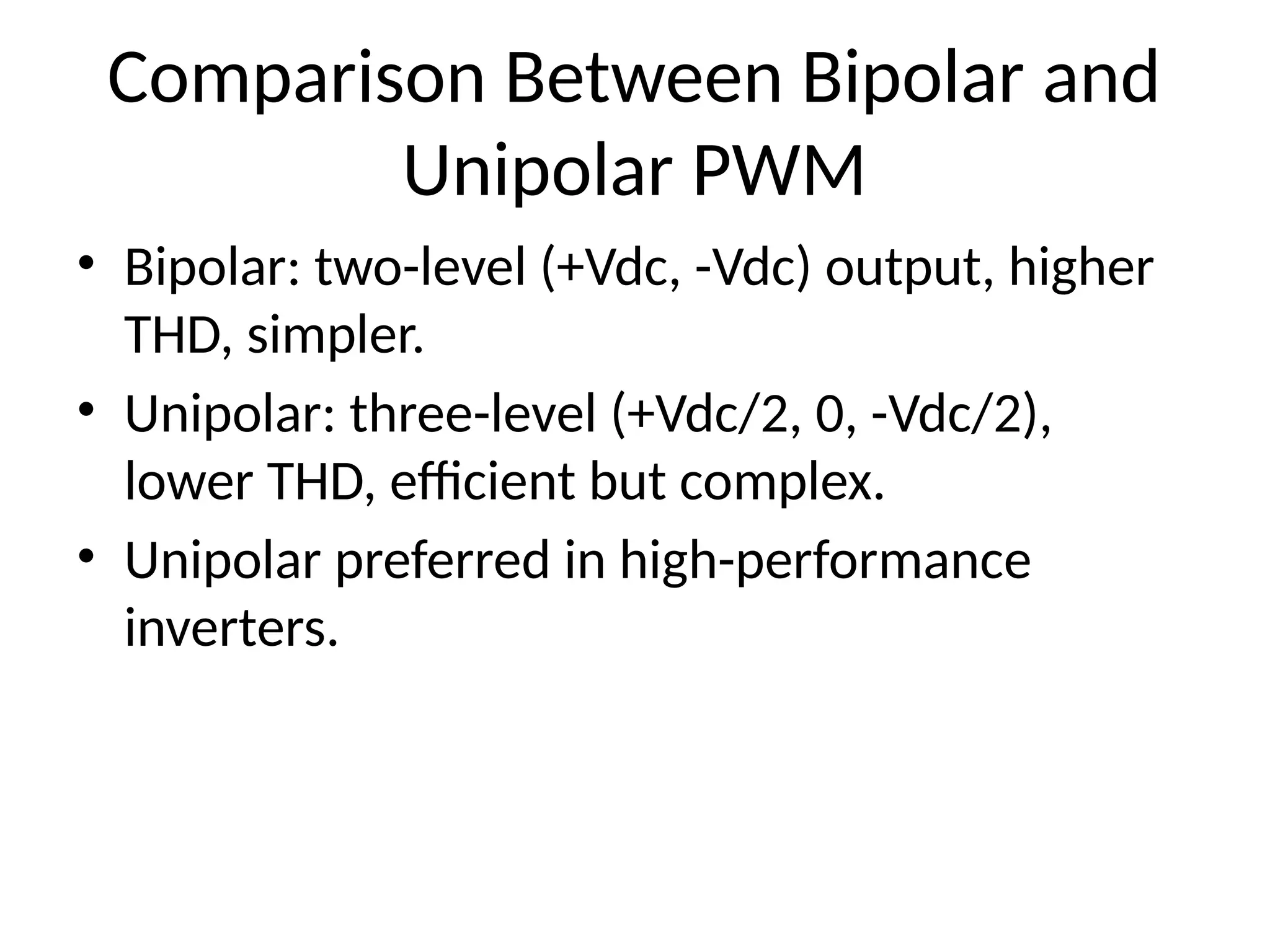 Comparison Between Bipolar and
Unipolar PWM
• Bipolar: two-level (+Vdc, -Vdc) output, higher
THD, simpler.
• Unipolar: three-level (+Vdc/2, 0, -Vdc/2),
lower THD, efficient but complex.
• Unipolar preferred in high-performance
inverters.
 