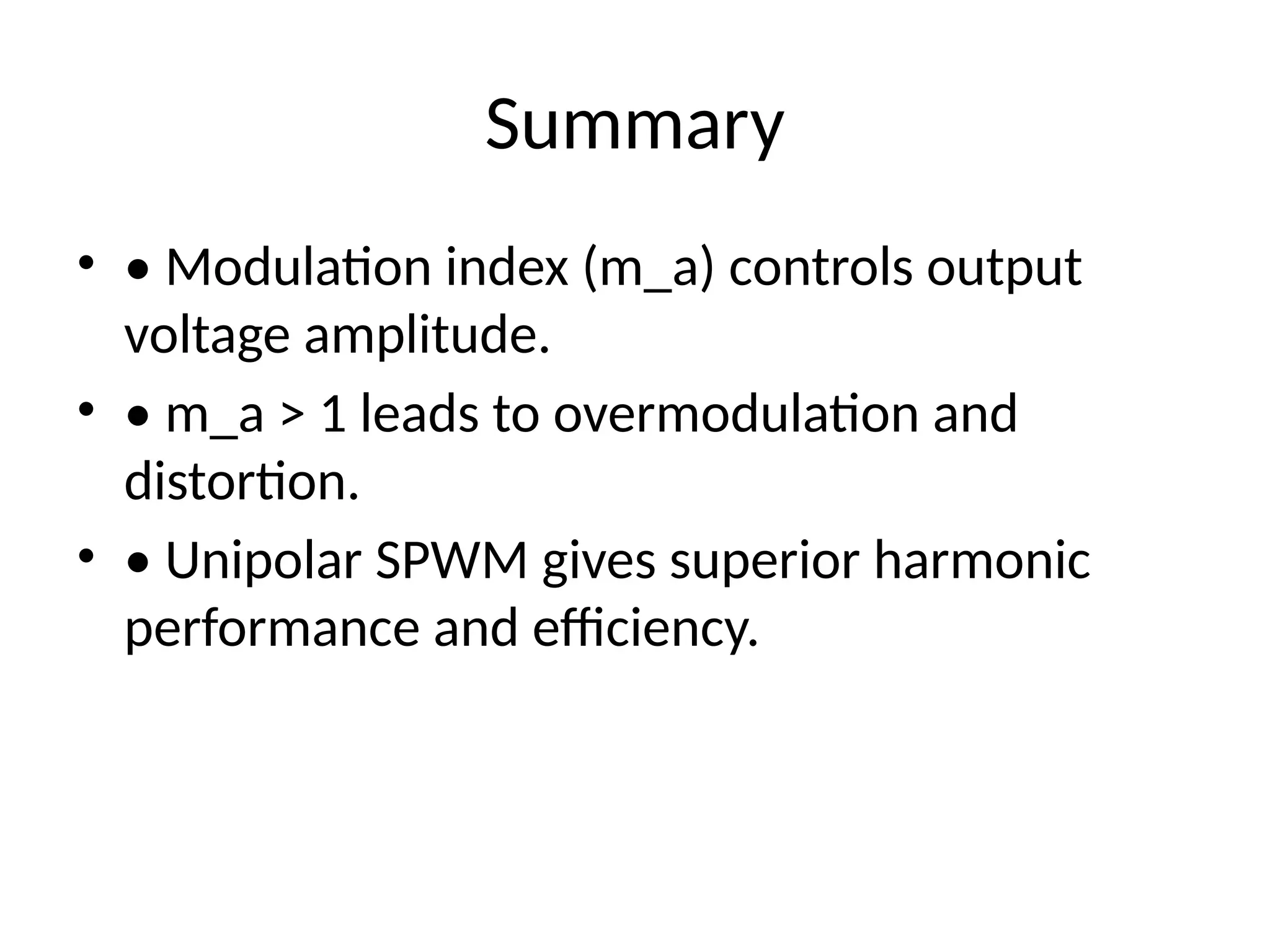 Summary
• • Modulation index (m_a) controls output
voltage amplitude.
• • m_a > 1 leads to overmodulation and
distortion.
• • Unipolar SPWM gives superior harmonic
performance and efficiency.
 