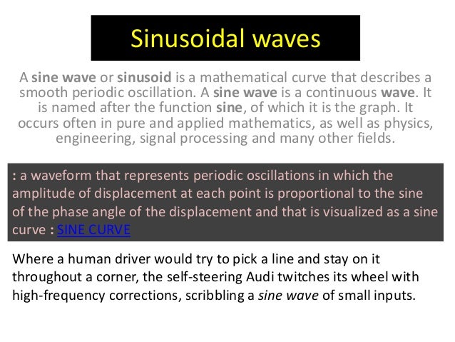 Sinusoidal waves
A sine wave or sinusoid is a mathematical curve that describes a
smooth periodic oscillation. A sine wave is a continuous wave. It
is named after the function sine, of which it is the graph. It
occurs often in pure and applied mathematics, as well as physics,
engineering, signal processing and many other fields.
: a waveform that represents periodic oscillations in which the
amplitude of displacement at each point is proportional to the sine
of the phase angle of the displacement and that is visualized as a sine
curve : SINE CURVE
Where a human driver would try to pick a line and stay on it
throughout a corner, the self-steering Audi twitches its wheel with
high-frequency corrections, scribbling a sine wave of small inputs.
 