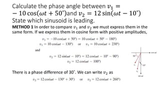 Calculate the phase angle between 𝑣1 =
− 10 cos 𝜔𝑡 + 50˚ and 𝑣2 = 12 sin 𝜔𝑡 − 10˚
State which sinusoid is leading.
METHOD 1 In order to compare 𝑣1 and 𝑣2 we must express them in the
same form. If we express them in cosine form with positive amplitudes,
There is a phase difference of 30˚. We can write 𝑣2 as
 