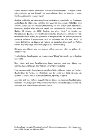 Συνέντευξη με την κυρία Μακαρόνα Βασιλική. Κάτοικο του συνοικισμού «Κουντουριώτικα»
από το 1956 έως και τον Μάιο του 1969. [6]
έπρεπε να φύγει από το μαιευτήριο, μετά το γαλακτομπούρεκο... Ο Μίμης έπιανε,
πάλι, συζήτηση με τον θυρωρό, τον απασχολούσε, ώστε να μπορέσει η μικρή
Βασιλική να βγει από το μαιευτήριο!
Θυμάται πολύ καλά και τα συγκροτήματα που έρχονταν στο γήπεδο της Λεωφόρου
Αλεξάνδρας. Σε πόρτες του γηπέδου ήταν γνωστοί τους, όπως ο ξάδελφός τους
Αντώνης Ευαγγελίου και ο Γιώργος Μακαρόνας, και τους έβαζαν μέσα. Έβλεπαν τις
συναυλίες ακριβώς κάτω από την σκηνή των τραγουδιστών. Επίσης, πιο παλιά
[Σχόλιο: 17 Ιουνίου του 1964] θυμάται που είχαν "κάψει" το γήπεδο του
Παναθηναϊκού φίλαθλοι του Παναθηναϊκού και του Ολυμπιακού, από κοινού, γιατί
θεωρούσαν ότι οι ομάδες τους έστηναν τα παιχνίδια ώστε να ξαναπαίζουν και να
παίρνουν χρήματα. Ο συνοικισμός, μετά τα επεισόδια, δεν είχε φως. Μετά, το
γήπεδο βελτιώθηκε και άρχισαν να γίνονται και συναυλίες, όπως αυτή των Rolling
Stones, στην οποία είχε παρευρεθεί [Σχόλιο: 17 Απριλίου 1967].
Πήγαιναν και έβλεπαν και τους αγώνες πάλης, που ήταν τότε της μόδας. Δεν
φοβόντουσαν.
Το γήπεδο του Παναθηναϊκού και το μαιευτήριο "Έλενα" τα γνωρίζει και τα θυμάται
πολύ καλά.
Όταν έφυγε από τους Αμπελόκηπους έχασε αρκετούς από τους φίλους της.
Ερχόταν, όμως, κάθε μέρα στην περιοχή λόγω της δουλειάς της.
Στον κινηματογράφο, όταν πήγαιναν με φίλους/ φίλες, έβλεπαν ταινίες του Λουί ντε
Φυνές (Louis de Funès), τον «Γκοτζίλα» κλπ. Οι γονείς τους τούς πήγαιναν και
έβλεπαν ελληνικές ταινίες με τον Ξανθόπουλο, την Άντζελα Ζήλεια.
Αρκετούς από τους παλιούς συμμαθητές και φίλους της τους έχει ξαναβρεί μέσω
facebook. Τους αναγνώρισε είτε μέσω φωτογραφιών, κάποιοι δεν έχουν αλλάξει και
πολύ από τότε, είτε από το πατρικό τους όνομα.
 