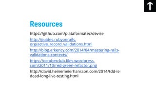 https://github.com/plataformatec/devise
http://guides.rubyonrails.
org/active_record_validations.html
http://blog.arkency.com/2014/04/mastering-rails-
validations-contexts/
https://octoberclub.files.wordpress.
com/2011/10/red-green-refactor.png
http://david.heinemeierhansson.com/2014/tdd-is-
dead-long-live-testing.html
Resources
 
