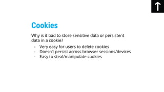 Why is it bad to store sensitive data or persistent
data in a cookie?
- Very easy for users to delete cookies
- Doesn’t persist across browser sessions/devices
- Easy to steal/manipulate cookies
Cookies
 