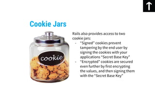 Cookie Jars
Rails also provides access to two
cookie jars:
- “Signed” cookies prevent
tampering by the end user by
signing the cookies with your
applications “Secret Base Key”
- “Encrypted” cookies are secured
even further by first encrypting
the values, and then signing them
with the “Secret Base Key”
 