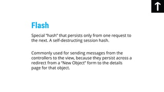 Special “hash” that persists only from one request to
the next. A self-destructing session hash.
Commonly used for sending messages from the
controllers to the view, because they persist across a
redirect from a “New Object” form to the details
page for that object.
Flash
 