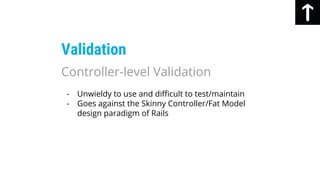 - Unwieldy to use and difficult to test/maintain
- Goes against the Skinny Controller/Fat Model
design paradigm of Rails
Validation
Controller-level Validation
 