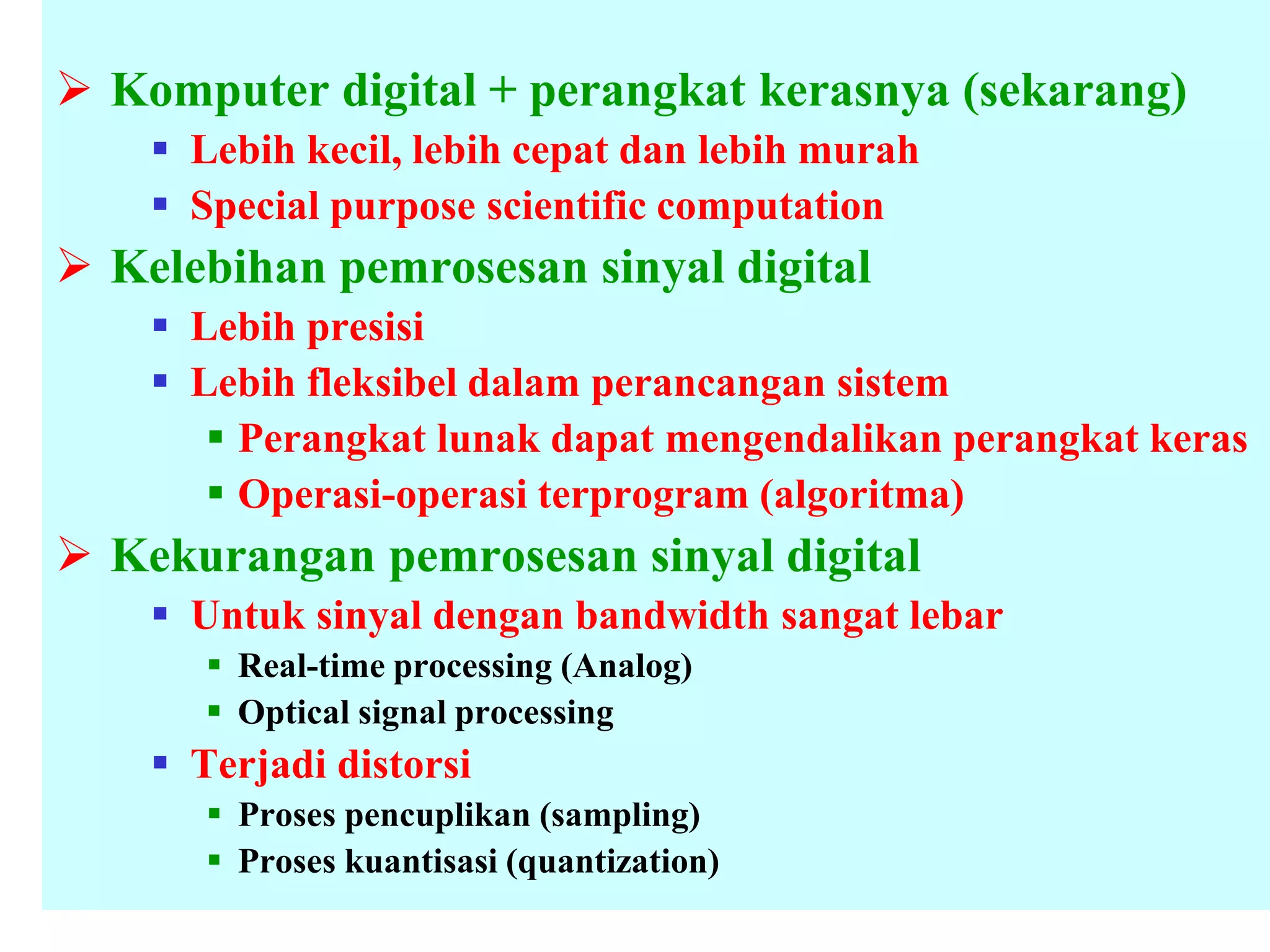  Komputer digital + perangkat kerasnya (sekarang)
 Lebih kecil, lebih cepat dan lebih murah
 Special purpose scientific computation
 Kelebihan pemrosesan sinyal digital
 Lebih presisi
 Lebih fleksibel dalam perancangan sistem
 Perangkat lunak dapat mengendalikan perangkat keras
 Operasi-operasi terprogram (algoritma)
 Kekurangan pemrosesan sinyal digital
 Untuk sinyal dengan bandwidth sangat lebar
 Real-time processing (Analog)
 Optical signal processing
 Terjadi distorsi
 Proses pencuplikan (sampling)
 Proses kuantisasi (quantization)
 