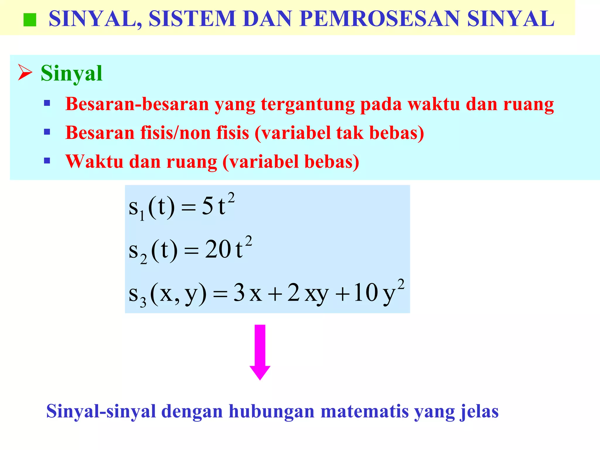 SINYAL, SISTEM DAN PEMROSESAN SINYAL
 Sinyal
 Besaran-besaran yang tergantung pada waktu dan ruang
 Besaran fisis/non fisis (variabel tak bebas)
 Waktu dan ruang (variabel bebas)
2
3
2
2
2
1
y10xy2x3)y,x(s
t20)t(s
t5)t(s



Sinyal-sinyal dengan hubungan matematis yang jelas
 