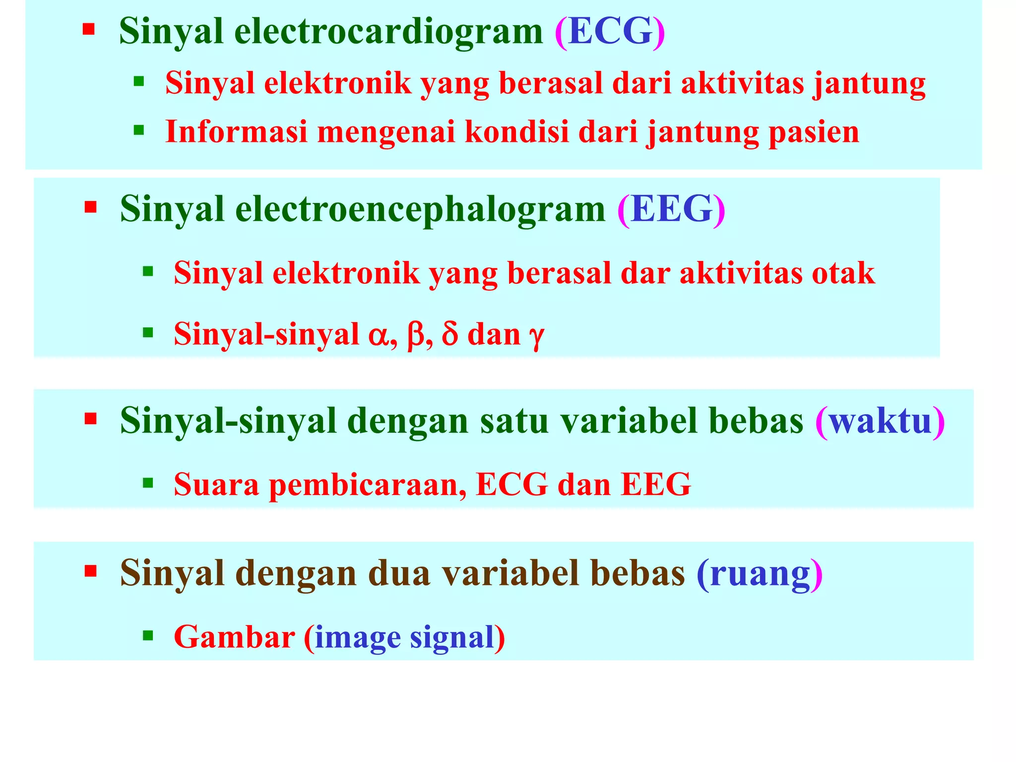  Sinyal electrocardiogram (ECG)
 Sinyal elektronik yang berasal dari aktivitas jantung
 Informasi mengenai kondisi dari jantung pasien
 Sinyal electroencephalogram (EEG)
 Sinyal elektronik yang berasal dar aktivitas otak
 Sinyal-sinyal , ,  dan 
 Sinyal-sinyal dengan satu variabel bebas (waktu)
 Suara pembicaraan, ECG dan EEG
 Sinyal dengan dua variabel bebas (ruang)
 Gambar (image signal)
 