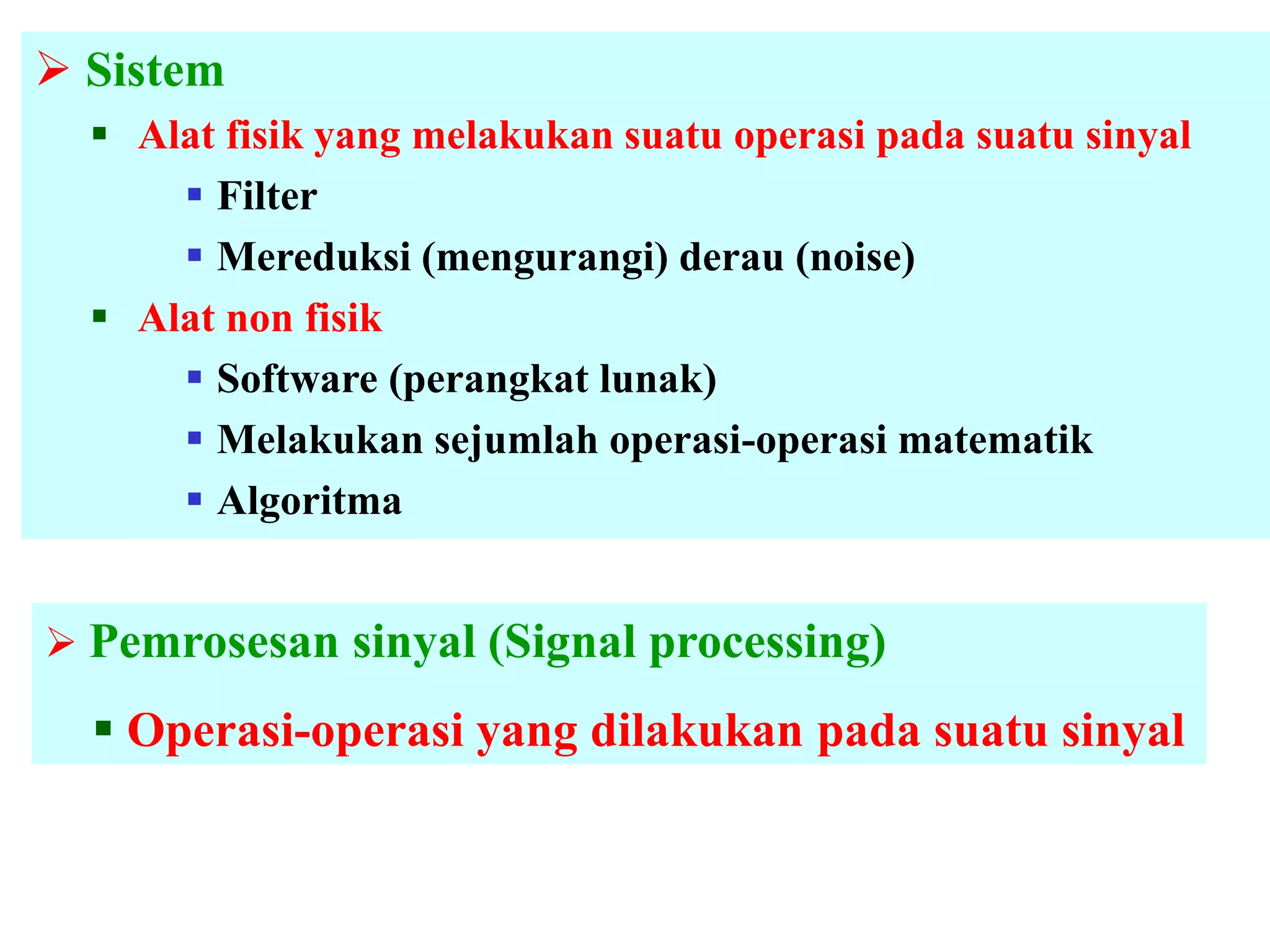  Sistem
 Alat fisik yang melakukan suatu operasi pada suatu sinyal
 Filter
 Mereduksi (mengurangi) derau (noise)
 Alat non fisik
 Software (perangkat lunak)
 Melakukan sejumlah operasi-operasi matematik
 Algoritma
 Pemrosesan sinyal (Signal processing)
 Operasi-operasi yang dilakukan pada suatu sinyal
 