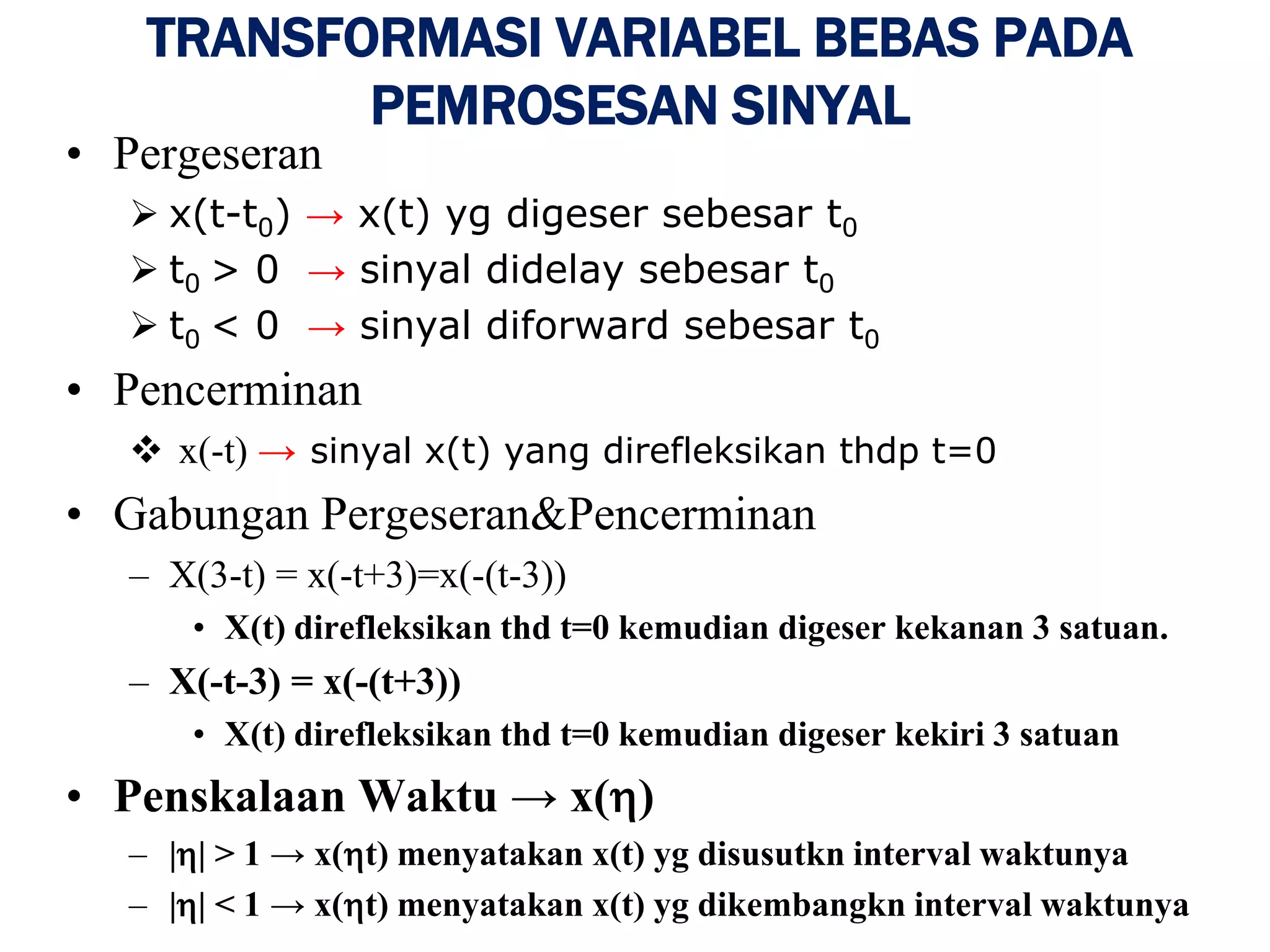 TRANSFORMASI VARIABEL BEBAS PADA
PEMROSESAN SINYAL
• Pergeseran
 x(t-t0) → x(t) yg digeser sebesar t0
 t0 > 0 → sinyal didelay sebesar t0
 t0 < 0 → sinyal diforward sebesar t0
• Pencerminan
 x(-t) → sinyal x(t) yang direfleksikan thdp t=0
• Gabungan Pergeseran&Pencerminan
– X(3-t) = x(-t+3)=x(-(t-3))
• X(t) direfleksikan thd t=0 kemudian digeser kekanan 3 satuan.
– X(-t-3) = x(-(t+3))
• X(t) direfleksikan thd t=0 kemudian digeser kekiri 3 satuan
• Penskalaan Waktu → x()
– || > 1 → x(t) menyatakan x(t) yg disusutkn interval waktunya
– || < 1 → x(t) menyatakan x(t) yg dikembangkn interval waktunya
 