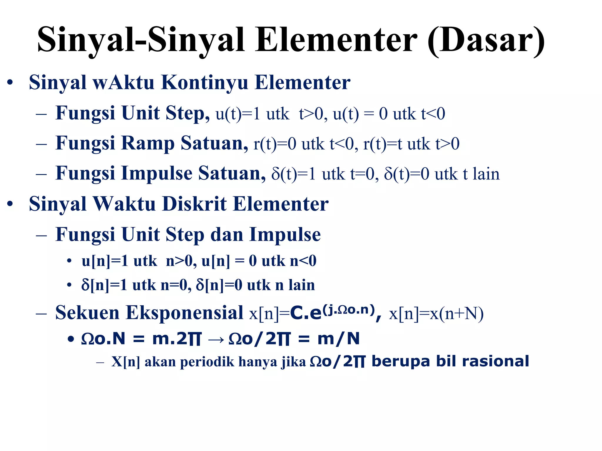 • Sinyal wAktu Kontinyu Elementer
– Fungsi Unit Step, u(t)=1 utk t>0, u(t) = 0 utk t<0
– Fungsi Ramp Satuan, r(t)=0 utk t<0, r(t)=t utk t>0
– Fungsi Impulse Satuan, (t)=1 utk t=0, (t)=0 utk t lain
• Sinyal Waktu Diskrit Elementer
– Fungsi Unit Step dan Impulse
• u[n]=1 utk n>0, u[n] = 0 utk n<0
• [n]=1 utk n=0, [n]=0 utk n lain
– Sekuen Eksponensial x[n]=C.e(j.o.n), x[n]=x(n+N)
• o.N = m.2∏ → o/2∏ = m/N
– X[n] akan periodik hanya jika o/2∏ berupa bil rasional
Sinyal-Sinyal Elementer (Dasar)
 