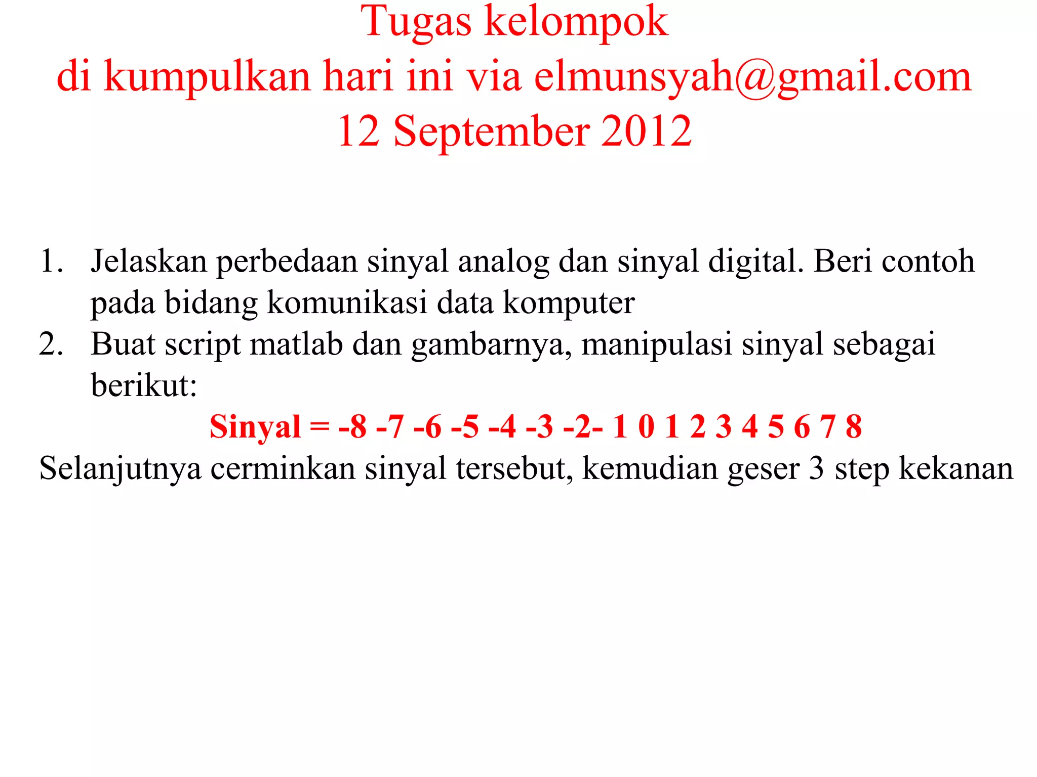 Tugas kelompok
di kumpulkan hari ini via elmunsyah@gmail.com
12 September 2012
1. Jelaskan perbedaan sinyal analog dan sinyal digital. Beri contoh
pada bidang komunikasi data komputer
2. Buat script matlab dan gambarnya, manipulasi sinyal sebagai
berikut:
Sinyal = -8 -7 -6 -5 -4 -3 -2- 1 0 1 2 3 4 5 6 7 8
Selanjutnya cerminkan sinyal tersebut, kemudian geser 3 step kekanan
 