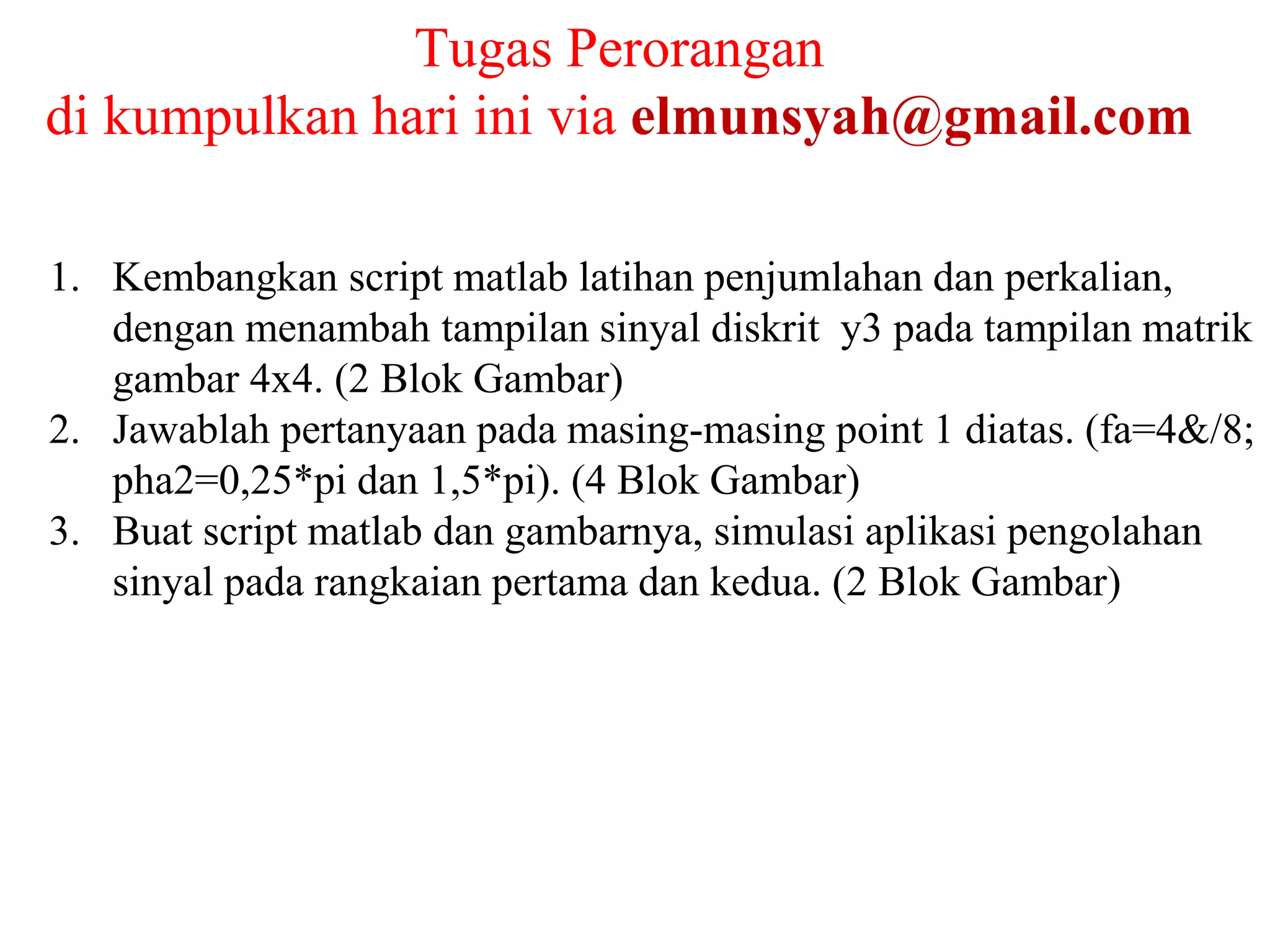 Tugas Perorangan
di kumpulkan hari ini via elmunsyah@gmail.com
1. Kembangkan script matlab latihan penjumlahan dan perkalian,
dengan menambah tampilan sinyal diskrit y3 pada tampilan matrik
gambar 4x4. (2 Blok Gambar)
2. Jawablah pertanyaan pada masing-masing point 1 diatas. (fa=4&/8;
pha2=0,25*pi dan 1,5*pi). (4 Blok Gambar)
3. Buat script matlab dan gambarnya, simulasi aplikasi pengolahan
sinyal pada rangkaian pertama dan kedua. (2 Blok Gambar)
 