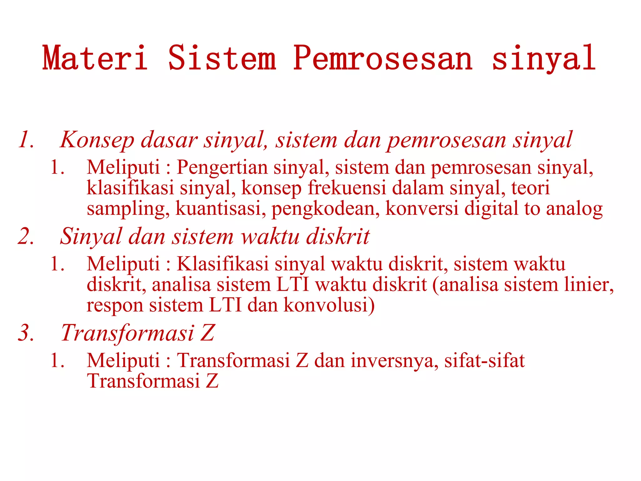 Materi Sistem Pemrosesan sinyal
1. Konsep dasar sinyal, sistem dan pemrosesan sinyal
1. Meliputi : Pengertian sinyal, sistem dan pemrosesan sinyal,
klasifikasi sinyal, konsep frekuensi dalam sinyal, teori
sampling, kuantisasi, pengkodean, konversi digital to analog
2. Sinyal dan sistem waktu diskrit
1. Meliputi : Klasifikasi sinyal waktu diskrit, sistem waktu
diskrit, analisa sistem LTI waktu diskrit (analisa sistem linier,
respon sistem LTI dan konvolusi)
3. Transformasi Z
1. Meliputi : Transformasi Z dan inversnya, sifat-sifat
Transformasi Z
 