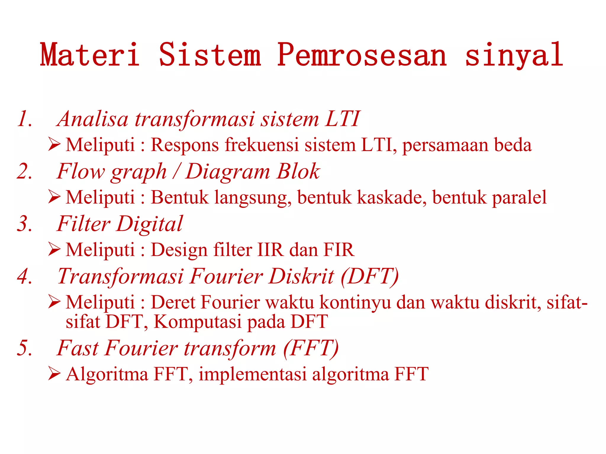 Materi Sistem Pemrosesan sinyal
1. Analisa transformasi sistem LTI
Meliputi : Respons frekuensi sistem LTI, persamaan beda
2. Flow graph / Diagram Blok
Meliputi : Bentuk langsung, bentuk kaskade, bentuk paralel
3. Filter Digital
Meliputi : Design filter IIR dan FIR
4. Transformasi Fourier Diskrit (DFT)
Meliputi : Deret Fourier waktu kontinyu dan waktu diskrit, sifat-
sifat DFT, Komputasi pada DFT
5. Fast Fourier transform (FFT)
Algoritma FFT, implementasi algoritma FFT
 