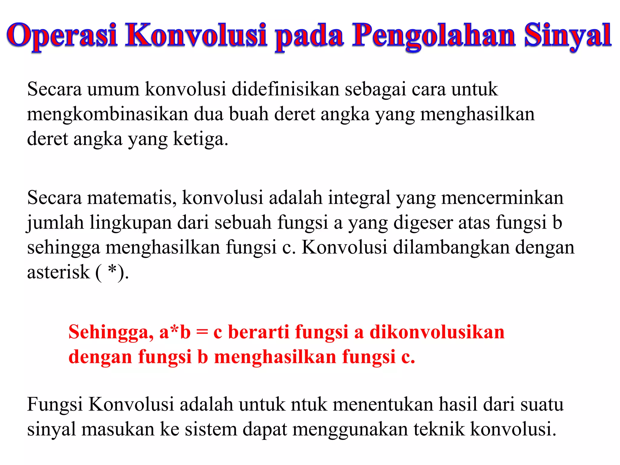 Secara umum konvolusi didefinisikan sebagai cara untuk
mengkombinasikan dua buah deret angka yang menghasilkan
deret angka yang ketiga.
Secara matematis, konvolusi adalah integral yang mencerminkan
jumlah lingkupan dari sebuah fungsi a yang digeser atas fungsi b
sehingga menghasilkan fungsi c. Konvolusi dilambangkan dengan
asterisk ( *).
Sehingga, a*b = c berarti fungsi a dikonvolusikan
dengan fungsi b menghasilkan fungsi c.
Fungsi Konvolusi adalah untuk ntuk menentukan hasil dari suatu
sinyal masukan ke sistem dapat menggunakan teknik konvolusi.
 