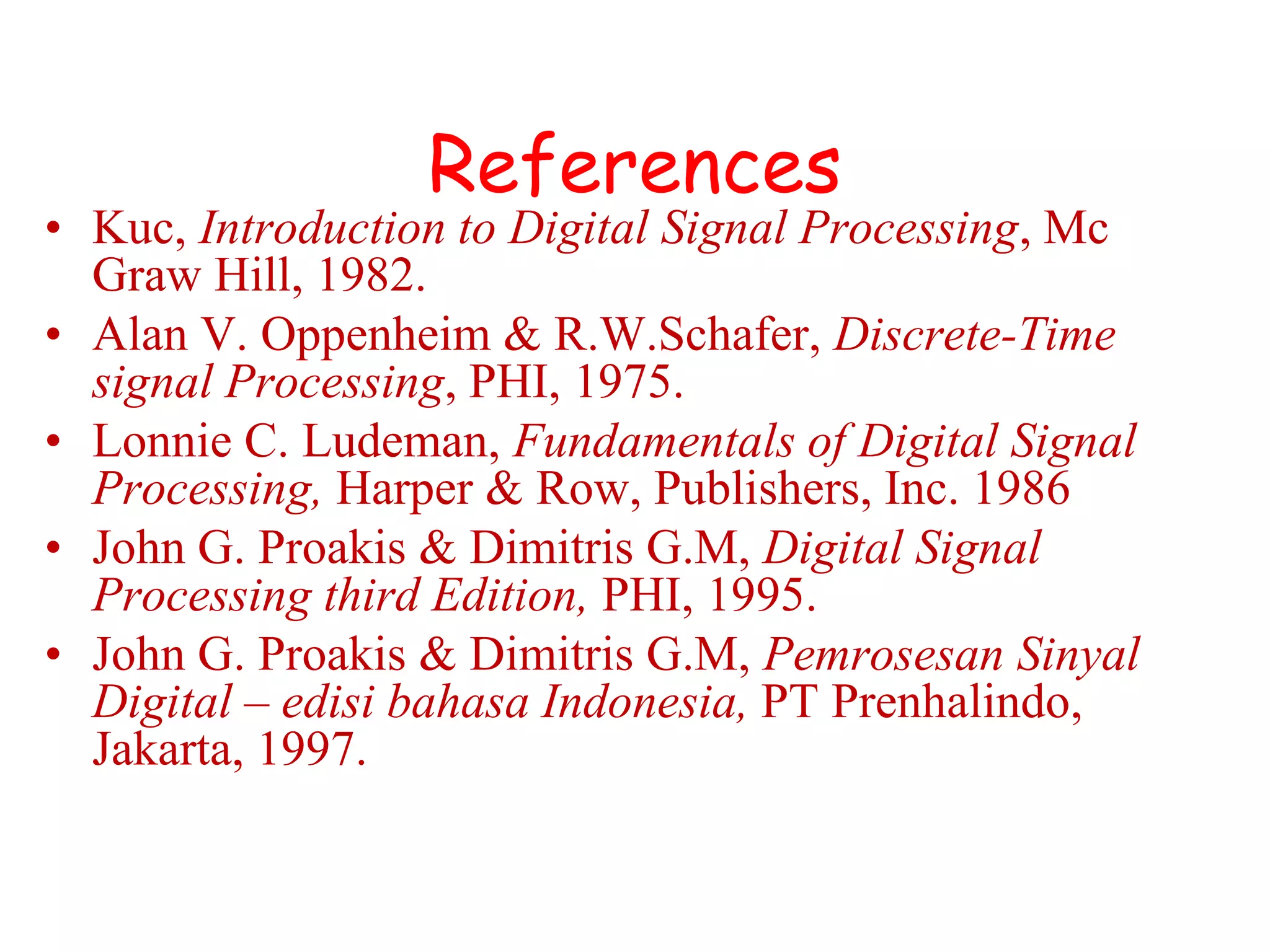 References
• Kuc, Introduction to Digital Signal Processing, Mc
Graw Hill, 1982.
• Alan V. Oppenheim & R.W.Schafer, Discrete-Time
signal Processing, PHI, 1975.
• Lonnie C. Ludeman, Fundamentals of Digital Signal
Processing, Harper & Row, Publishers, Inc. 1986
• John G. Proakis & Dimitris G.M, Digital Signal
Processing third Edition, PHI, 1995.
• John G. Proakis & Dimitris G.M, Pemrosesan Sinyal
Digital – edisi bahasa Indonesia, PT Prenhalindo,
Jakarta, 1997.
 