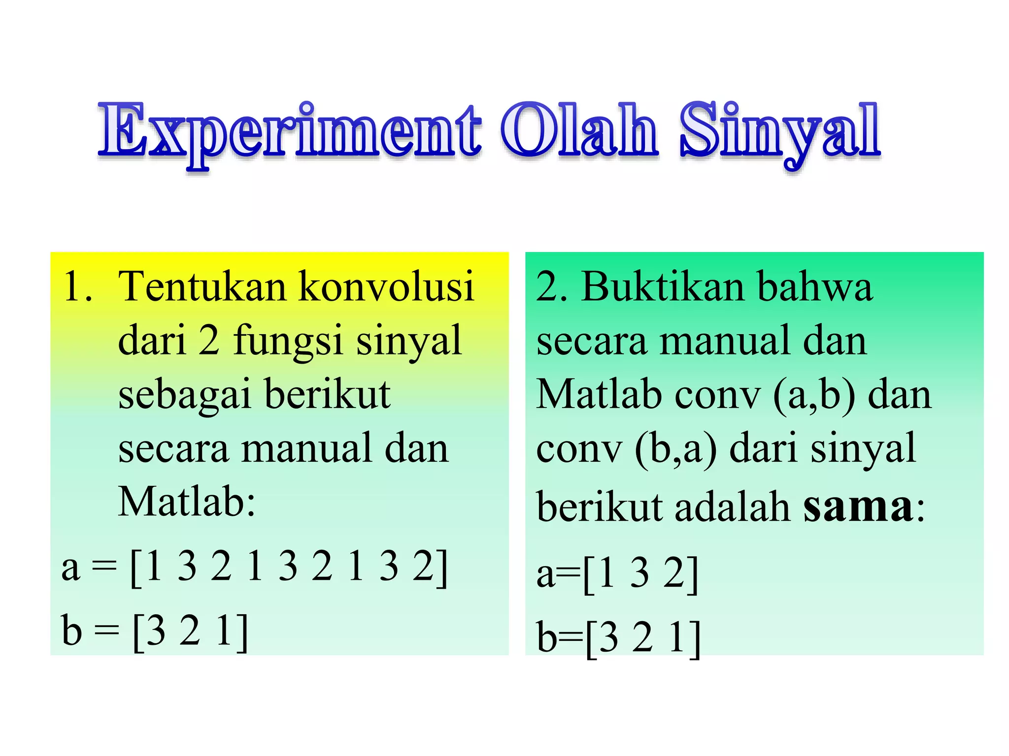 1. Tentukan konvolusi
dari 2 fungsi sinyal
sebagai berikut
secara manual dan
Matlab:
a = [1 3 2 1 3 2 1 3 2]
b = [3 2 1]
2. Buktikan bahwa
secara manual dan
Matlab conv (a,b) dan
conv (b,a) dari sinyal
berikut adalah sama:
a=[1 3 2]
b=[3 2 1]
 