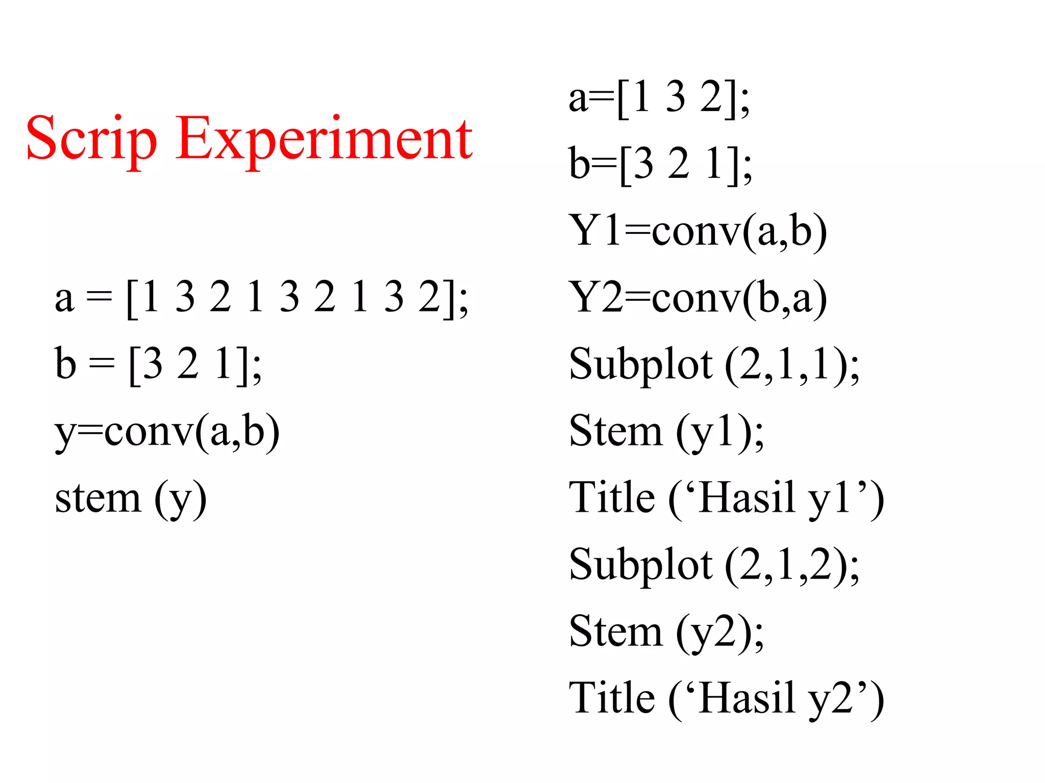 Scrip Experiment
a = [1 3 2 1 3 2 1 3 2];
b = [3 2 1];
y=conv(a,b)
stem (y)
a=[1 3 2];
b=[3 2 1];
Y1=conv(a,b)
Y2=conv(b,a)
Subplot (2,1,1);
Stem (y1);
Title (‘Hasil y1’)
Subplot (2,1,2);
Stem (y2);
Title (‘Hasil y2’)
 