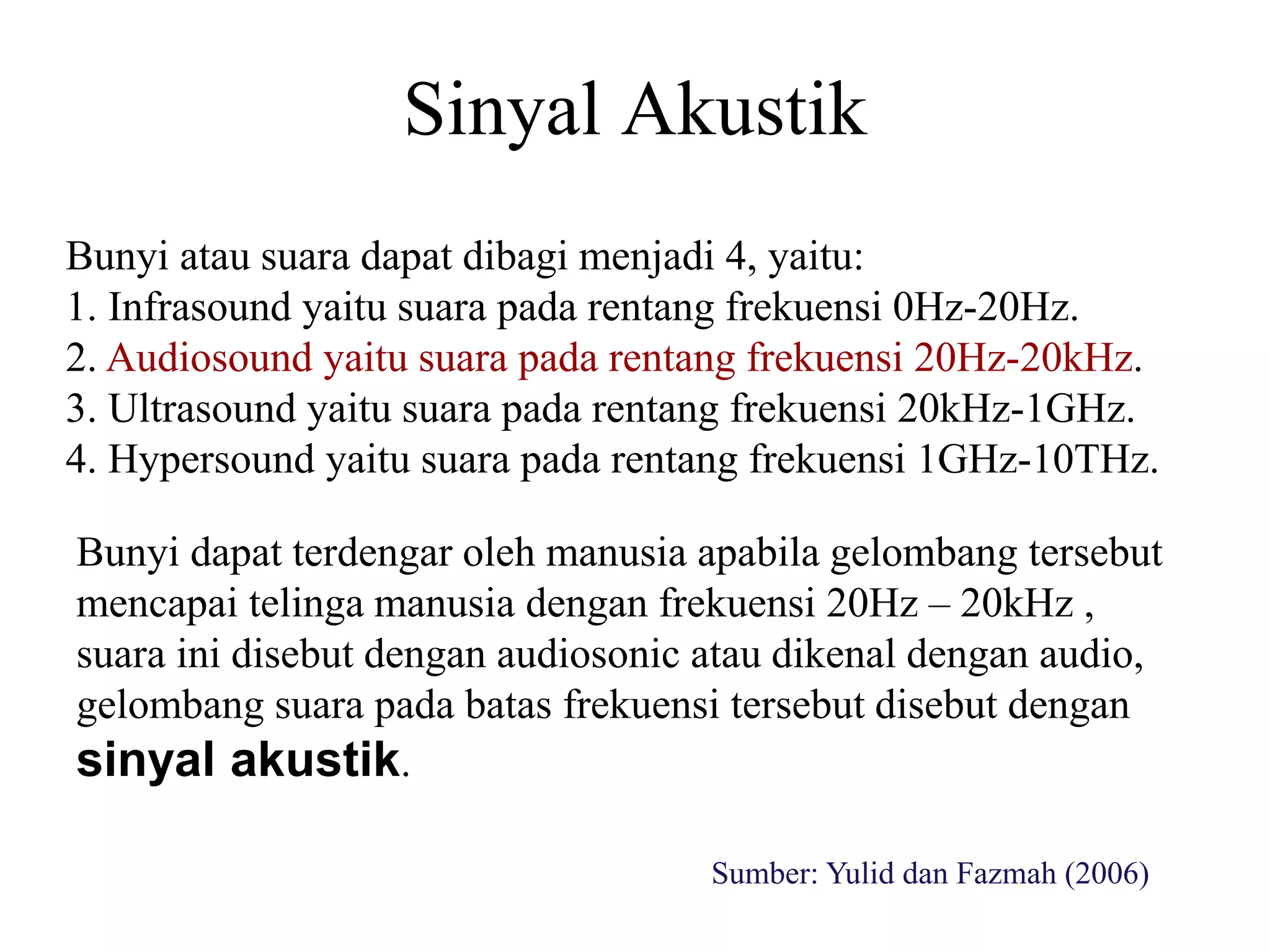 Sinyal Akustik
Bunyi dapat terdengar oleh manusia apabila gelombang tersebut
mencapai telinga manusia dengan frekuensi 20Hz – 20kHz ,
suara ini disebut dengan audiosonic atau dikenal dengan audio,
gelombang suara pada batas frekuensi tersebut disebut dengan
sinyal akustik.
Bunyi atau suara dapat dibagi menjadi 4, yaitu:
1. Infrasound yaitu suara pada rentang frekuensi 0Hz-20Hz.
2. Audiosound yaitu suara pada rentang frekuensi 20Hz-20kHz.
3. Ultrasound yaitu suara pada rentang frekuensi 20kHz-1GHz.
4. Hypersound yaitu suara pada rentang frekuensi 1GHz-10THz.
Sumber: Yulid dan Fazmah (2006)
 