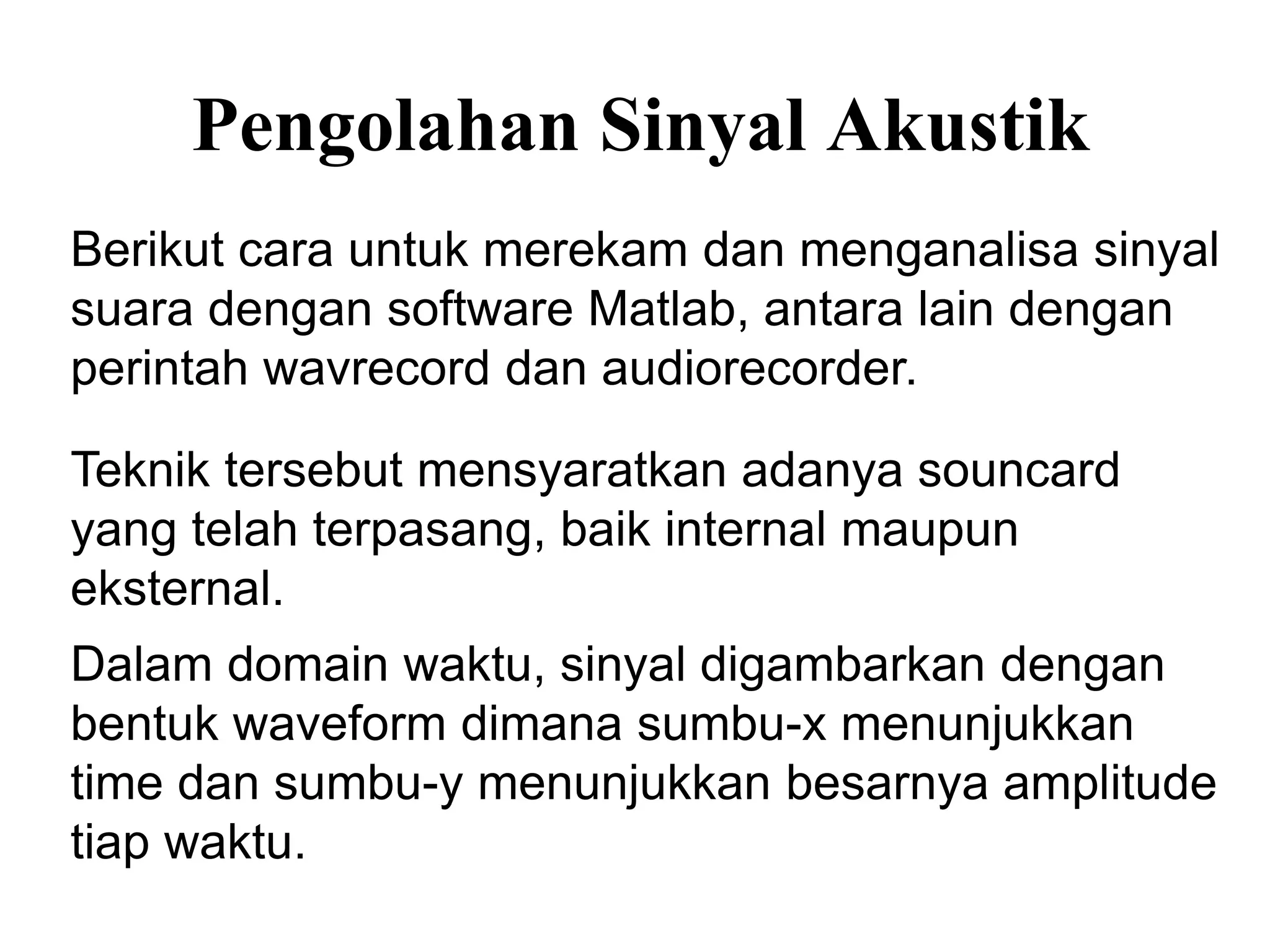 Pengolahan Sinyal Akustik
Dalam domain waktu, sinyal digambarkan dengan
bentuk waveform dimana sumbu-x menunjukkan
time dan sumbu-y menunjukkan besarnya amplitude
tiap waktu.
Berikut cara untuk merekam dan menganalisa sinyal
suara dengan software Matlab, antara lain dengan
perintah wavrecord dan audiorecorder.
Teknik tersebut mensyaratkan adanya souncard
yang telah terpasang, baik internal maupun
eksternal.
 
