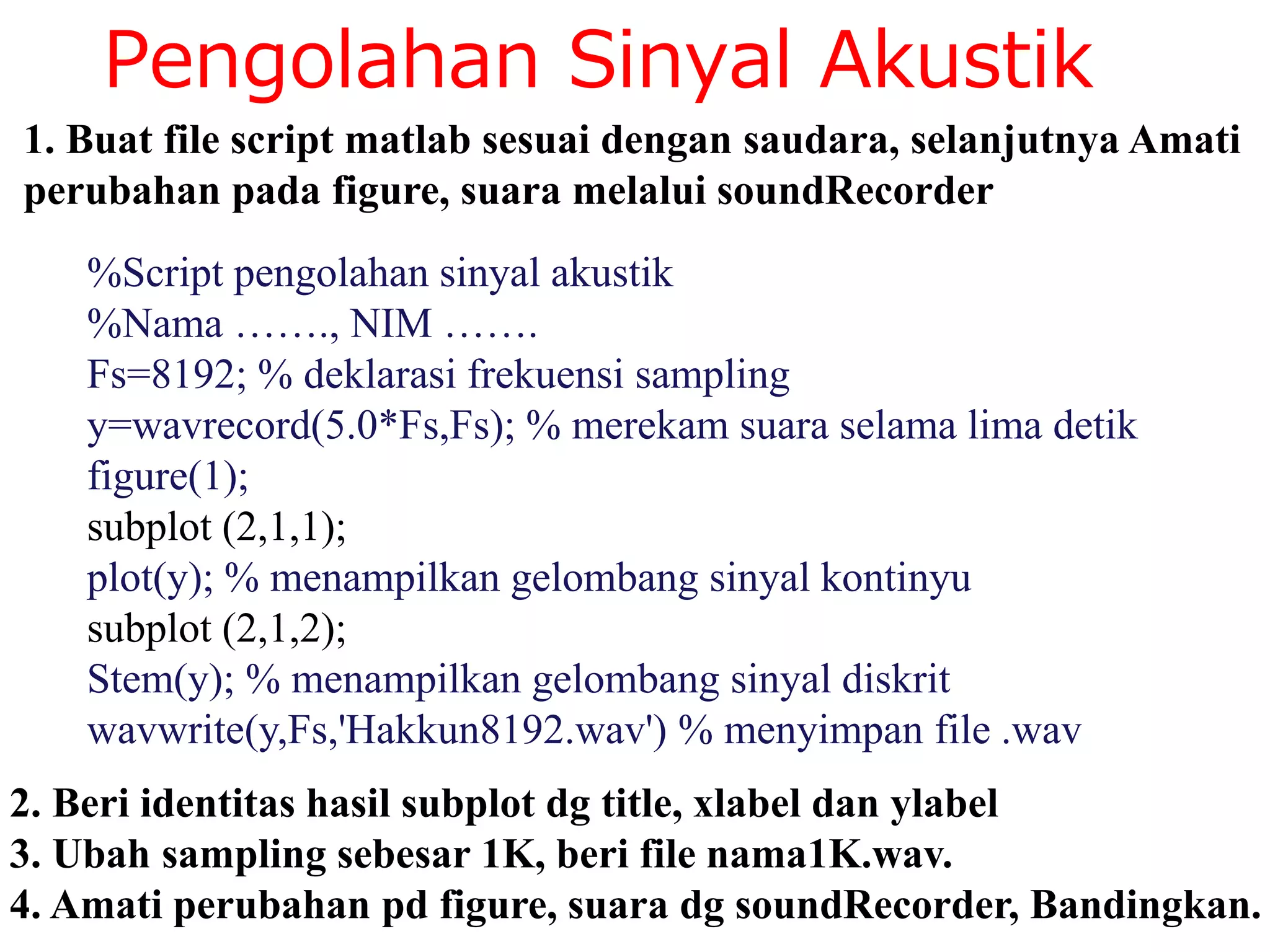 Pengolahan Sinyal Akustik
%Script pengolahan sinyal akustik
%Nama ……., NIM …….
Fs=8192; % deklarasi frekuensi sampling
y=wavrecord(5.0*Fs,Fs); % merekam suara selama lima detik
figure(1);
subplot (2,1,1);
plot(y); % menampilkan gelombang sinyal kontinyu
subplot (2,1,2);
Stem(y); % menampilkan gelombang sinyal diskrit
wavwrite(y,Fs,'Hakkun8192.wav') % menyimpan file .wav
1. Buat file script matlab sesuai dengan saudara, selanjutnya Amati
perubahan pada figure, suara melalui soundRecorder
2. Beri identitas hasil subplot dg title, xlabel dan ylabel
3. Ubah sampling sebesar 1K, beri file nama1K.wav.
4. Amati perubahan pd figure, suara dg soundRecorder, Bandingkan.
 