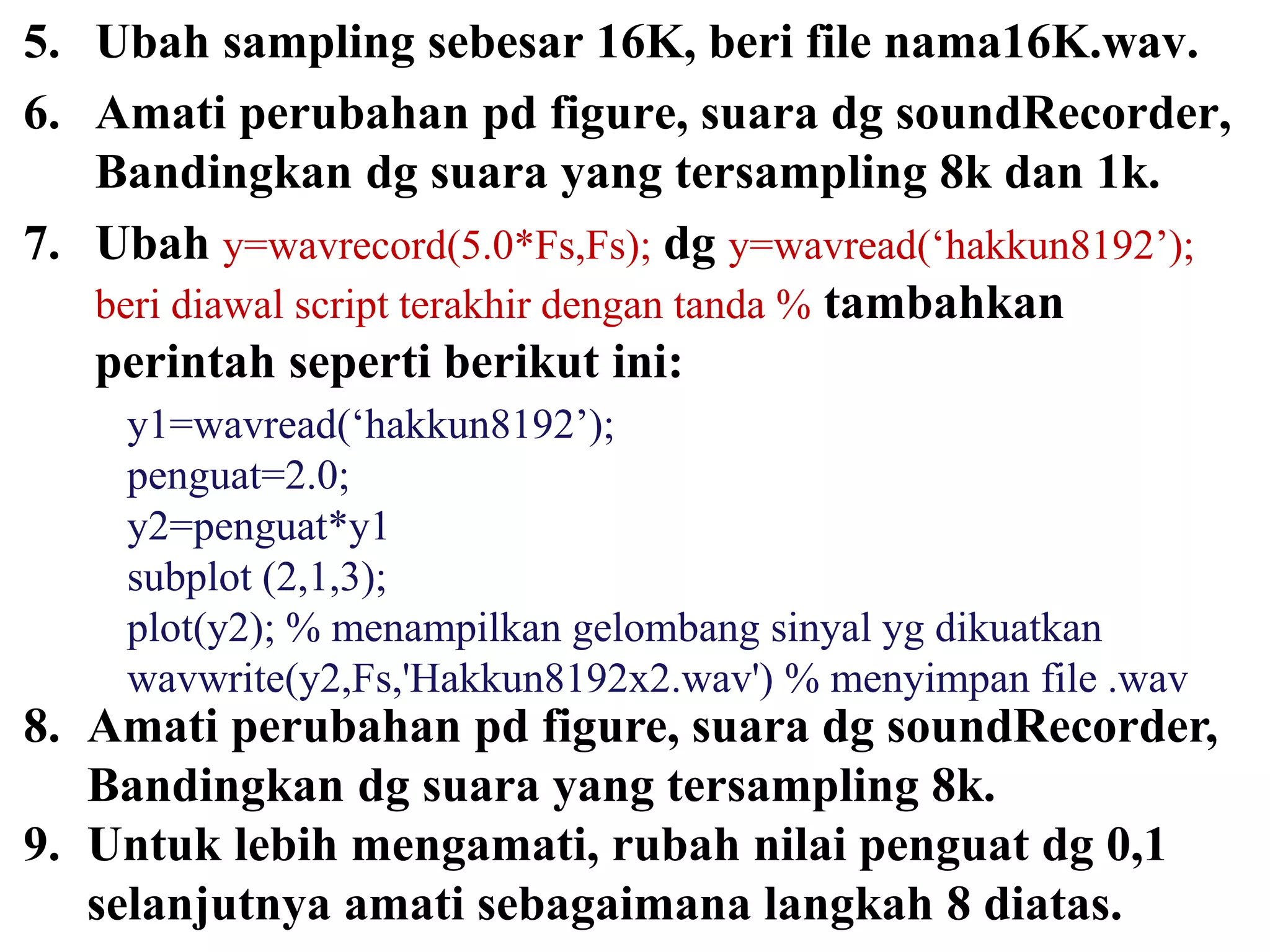 5. Ubah sampling sebesar 16K, beri file nama16K.wav.
6. Amati perubahan pd figure, suara dg soundRecorder,
Bandingkan dg suara yang tersampling 8k dan 1k.
7. Ubah y=wavrecord(5.0*Fs,Fs); dg y=wavread(‘hakkun8192’);
beri diawal script terakhir dengan tanda % tambahkan
perintah seperti berikut ini:
y1=wavread(‘hakkun8192’);
penguat=2.0;
y2=penguat*y1
subplot (2,1,3);
plot(y2); % menampilkan gelombang sinyal yg dikuatkan
wavwrite(y2,Fs,'Hakkun8192x2.wav') % menyimpan file .wav
8. Amati perubahan pd figure, suara dg soundRecorder,
Bandingkan dg suara yang tersampling 8k.
9. Untuk lebih mengamati, rubah nilai penguat dg 0,1
selanjutnya amati sebagaimana langkah 8 diatas.
 