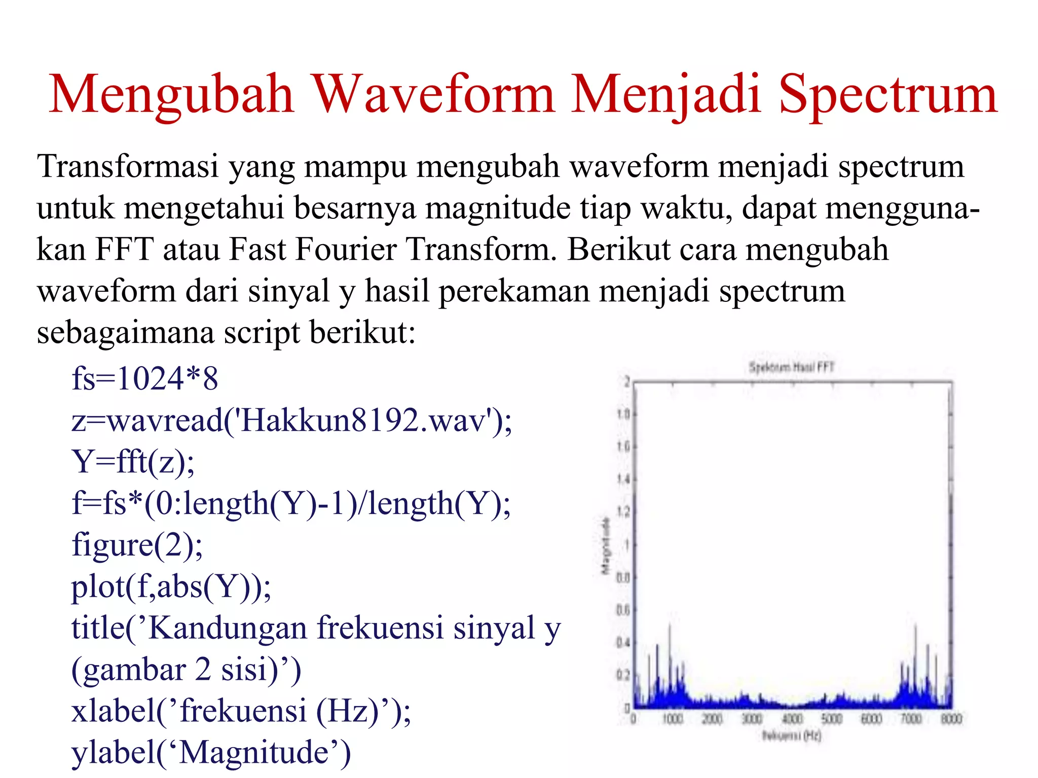 Mengubah Waveform Menjadi Spectrum
Transformasi yang mampu mengubah waveform menjadi spectrum
untuk mengetahui besarnya magnitude tiap waktu, dapat mengguna-
kan FFT atau Fast Fourier Transform. Berikut cara mengubah
waveform dari sinyal y hasil perekaman menjadi spectrum
sebagaimana script berikut:
fs=1024*8
z=wavread('Hakkun8192.wav');
Y=fft(z);
f=fs*(0:length(Y)-1)/length(Y);
figure(2);
plot(f,abs(Y));
title(’Kandungan frekuensi sinyal y
(gambar 2 sisi)’)
xlabel(’frekuensi (Hz)’);
ylabel(‘Magnitude’)
 
