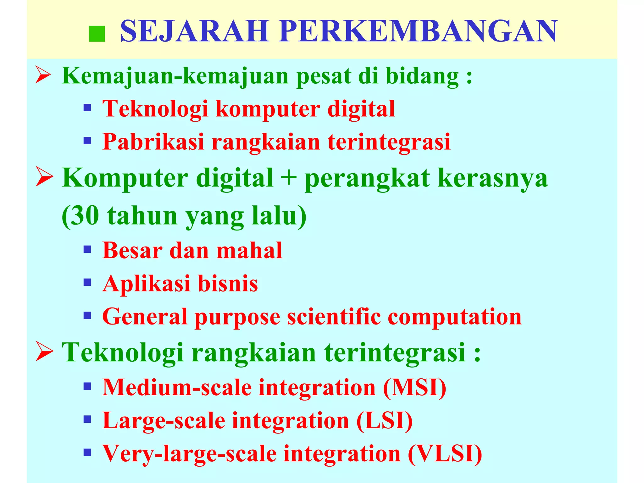 SEJARAH PERKEMBANGAN
 Kemajuan-kemajuan pesat di bidang :
 Teknologi komputer digital
 Pabrikasi rangkaian terintegrasi
 Komputer digital + perangkat kerasnya
(30 tahun yang lalu)
 Besar dan mahal
 Aplikasi bisnis
 General purpose scientific computation
 Teknologi rangkaian terintegrasi :
 Medium-scale integration (MSI)
 Large-scale integration (LSI)
 Very-large-scale integration (VLSI)
 