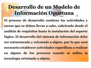 Desarrollo de un Modelo de Información OportunaEl proceso de desarrollo contiene las actividades y tareas que se deben llevar a cabo, cubriendo desde el análisis de requisitos hasta la instalación del soporte lógico. El desarrollo del sistema de información debe ser estructurado y orientado a objeto, por lo que será necesario establecer actividades específicas a realizar en alguno de los procesos cuando se utiliza la tecnología orientado a objeto.