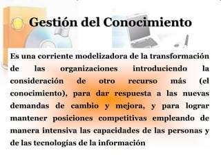Gestión del ConocimientoEs una corriente modelizadora de la transformación de las organizaciones introduciendo la consideración de otro recurso más (el conocimiento), para dar respuesta a las nuevas demandas de cambio y mejora, y para lograr mantener posiciones competitivas empleando de manera intensiva las capacidades de las personas y de las tecnologías de la información
