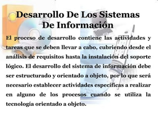 Desarrollo De Los Sistemas De InformaciónEl proceso de desarrollo contiene las actividades y tareas que se deben llevar a cabo, cubriendo desde el análisis de requisitos hasta la instalación del soporte lógico. El desarrollo del sistema de información debe ser estructurado y orientado a objeto, por lo que será necesario establecer actividades específicas a realizar en alguno de los procesos cuando se utiliza la tecnología orientado a objeto.