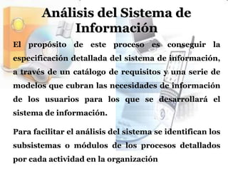 Análisis del Sistema de InformaciónEl propósito de este proceso es conseguir la especificación detallada del sistema de información, a través de un catálogo de requisitos y una serie de modelos que cubran las necesidades de información de los usuarios para los que se desarrollará el sistema de información.Para facilitar el análisis del sistema se identifican los subsistemas o módulos de los procesos detallados por cada actividad en la organización