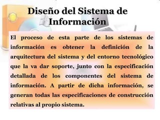 Diseño del Sistema de InformaciónEl proceso de esta parte de los sistemas de información es obtener la definición de la arquitectura del sistema y del entorno tecnológico que la va dar soporte, junto con la especificación detallada de los componentes del sistema de información. A partir de dicha información, se generan todas las especificaciones de construcción relativas al propio sistema.