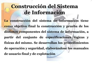 Construcción del Sistema de InformaciónLa construcción del sistema de información tiene como objetivo final la construcción y prueba de los distintos componentes del sistema de información, a partir del conjunto de especificaciones lógicas y físicas del mismo. Se desarrollan los procedimientos de operación y seguridad, elaborándose los manuales de usuario final y de explotación.