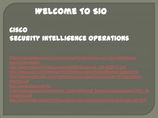 Welcome To SIO
Cisco
Security Intelligence Operations
http://www.networkworld.com/community/blog/cisco-security-intelligenceoperations-explai
http://www.wedomarketing.com/portfolio/playbook_c96-632812.pdf
http://www.ciol.com/ciol/news/50193/cisco-security-intelligence-operations
http://www.webtorials.com/main/resource/papers/cisco/paper167/reputationfiltering.pdf
http://www.cisco.com/ELearning/quickstart/security/cdc_bulk/Additional_Resources/resources/CSIO_Ata-Glance.pdf
http://technicafe.net/2012/06/junipers-new-mykonos-security-software_08.html

 