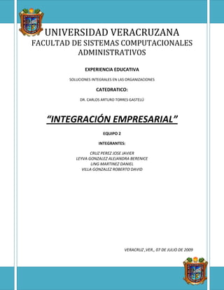 -422107-624373UNIVERSIDAD VERACRUZANAFACULTAD DE SISTEMAS COMPUTACIONALES ADMINISTRATIVOSEXPERIENCIA EDUCATIVASOLUCIONES INTEGRALES EN LAS ORGANIZACIONESCATEDRATICO:DR. CARLOS ARTURO TORRES GASTELÚ“INTEGRACIÓN EMPRESARIAL”EQUIPO 2INTEGRANTES:CRUZ PEREZ JOSE JAVIERLEYVA GONZALEZ ALEJANDRA BERENICELING MARTINEZ DANIELVILLA GONZALEZ ROBERTO DAVIDVERACRUZ ,VER., 07 DE JULIO DE 20095273675150495 “INTEGRACIÓN EMPRESARIAL” PALABRAS CLAVE Arquitectura empresarial, coreografía, mapa estratégico, mapa de procesos, modelo de operación, orquestación, proceso de negocio, servicio y SOA. Una Posición  Estratégica La integración empresarial necesita el alineamiento de estrategias, objetivos, procesos, sistemas y la infraestructura de tecnologías de información, así como la coordinación de las actividades inter funcionales que hacen uso de la tecnología de información. El alineamiento y coordinación requieren un conjunto de métodos de diagramación para representar los diferentes aspectos del negocio para cumplir ciertos propósitos. Las arquitecturas empresariales proveen de una serie de estos métodos que permiten la realización de un modelo empresarial integrado. Dicha integración —mediante una arquitectura empresarial— provee la base para facilitar la implementación de las iniciativas estratégicas. La habilidad para monitorizar y mejorar los procesos produce resultados significativos: mayor agilidad empresarial y eficiencia junto a mejores experiencias para los empleados, clientes y partners. La integración empresarial ayuda a aumentar el valor de los sistemas autónomos, transformándolos en factores clave de los eventos que aumentan los ingresos y se extienden sobre cualquier número de sistemas y unidades empresariales. Cuando se tiene constancia de que la integración empresarial es esencial para el éxito de la empresa, hay que identificar las necesidades específicas del negocio. La arquitectura empresarial clásica originada con la Industria de TI se divide en: Arquitectura del negocio, que define la estrategia, el gobierno, la estructura organizacional y los procesos de negocio.  Arquitectura de aplicaciones, que provee el plan detallado de los sistemas de aplicación para ser desplegados, sus interacciones y sus relaciones con el proceso de negocio que soporta. Arquitectura de datos, que describe la organización lógica y física de los datos, así como la gestión de recursos. Arquitectura tecnológica, que define el SW, el HW y la infraestructura de red pensada para soportar los sistemas de aplicación y bases de datos. ¿Cómo se concilia la necesidad de una integración eficaz con la de producir beneficios de forma inmediata? “Adoptando una solución que permita ambas cosas” MAPA DE PROCESOS Una organización es tan buena como lo son sus procesos. Entonces, ¿en cuál de los procesos y en qué debemos ser buenos (figura 1). Figura 1. Mapa de procesos. POSICIÓN ESTRATÉGICA El éxito proviene de explotar una posición estratégica singular. Una posición estratégica no es otra cosa que la suma de las respuestas que una empresa da a las siguientes preguntas: ¿Quiénes deben ser mis clientes? ¿Qué productos o servicios les debo ofrecer?  ¿Cómo debo hacerlo?  Esto es, alinear el segmento de clientes, la propuesta devalor y los procesos. EL CUADRO DE MANDO INTEGRAL Los esfuerzos tienen mejores resultados cuando están bien dirigidos, lo cual implica conocer las estrategias y los objetivos estratégicos del negocio. Sobre todo, es importante saber cuáles son los objetivos de los procesos, cuál es la propuesta de valor que deben cumplir los procesos (por ejemplo, mayor facilidad de compra); o cuáles son los resultados financieros esperados por los procesos (por ejemplo, reducir costos) (figura 2). Los objetivos de los procesos influyen para el cumplimiento de la propuesta de valor al cliente y, como consecuencia, alcanzar los objetivos financieros; o también directamente para alcanzar los objetivos mencionados (figura 2). Entonces, la mejoría de los procesos puede orientarse a añadir valor para el cliente o a mejorar la eficiencia del proceso. -33147036830 Figura 2. Mapa estratégico Para alcanzar los objetivos de los procesos se necesita poner en marcha; por ejemplo, implementar eCommerce (figura 3). Estas iniciativas muchas veces resultan ser proyectos de TI (tecnología de la información). Asimismo, se requiere el apoyo de los procesos, sin estos no hay forma de alcanzar los objetivos. Entonces, se deben de alinear los procesos a sus objetivos (figura 4). -48831558420 Figura 3. Diagrama de números indicadores. LA RED DE VALOR La red de valor es la fuente de la ventaja competitiva que provee recursos: software de aplicaciones para manejar las políticas comerciales, out-tasking para realizar actividades especializadas e in-sourcing para mejorar la relación con el cliente. Para esto se requiere colaboración de otras entidades, como los bancos, por ejemplo (figura 4). -548005147320 Figura 4. Red de valor BASES PARA LA EJECUCIÓN DE UNA ESTRATEGIA Las bases para la ejecución de una estrategia resultarán de una selección cuidadosa de procesos y sistemas a ser estandarizados e integrados. Requiere de tres patrones claves: modelo de operación, arquitectura empresarial y modelo de ajuste TI. El modelo operacional es la base para la implementación rápida de las iniciativas estratégicas con el fin de brindar buenos servicios a los clientes. Un modelo operacional tiene dos dimensiones: integración y estandarización. La integración coordina los esfuerzos compartiendo datos, por ejemplo, el crédito (figura 5). Los beneficios de la integración incluyen mejora de la eficiencia, coordinación, transparencia y agilidad. Un conjunto de procesos de negocios integrados puede mejorar los servicios al cliente y permite predecir los cambios de alguna parte y alertar a otras. La integración puede aumentar la velocidad del flujo de información y de las transacciones inter funcionales. 18415146685Figura 5. La integración de procesos. La estandarización define la forma como será ejecutado el proceso de negocio; es decir, la orquestación y la coreografía. La estandarización provee eficiencia y predicción inter funcional e inter empresarial. Puede mejorar dramáticamente la eficiencia. Para definir la estandarización es indispensable conocer la visión del proceso (figura 6), el cual se define con los objetivos y características del proceso. 2114558255Figura 6. Visión del proceso. Los procesos deben ser flexibles y rápidos en adaptarse a los requerimientos del cliente; la integración de los sistemas para compartir los datos entre las entidades involucradas en la ejecución del proceso es fundamental. Esta integración puede lograrse con una arquitectura orientada al servicio (SOA), lo cual sugiere identificar los servicios requeridos para dar soporte al proceso; por ejemplo, la optimización de ítems (figura 7). -631825135255 Figura 7. Orquestación y coreografía. ARQUITECTURA EMPRESARIAL La integración empresarial requiere la realización de modelos con el propósito de describir diferentes aspectos de la organización, donde estos diagramas estén relacionados. La necesidad más resaltante de la EA (por sus siglas en inglés) está dada por la velocidad de cambio del entorno empresarial. Donde la estrategia de agilidad organizacional es imperativa. ARQUITECTURA DE TI El desafío de los ejecutivos de TI es la adopción de una arquitectura de TI flexible, que se adapte a los requerimientos futuros del negocio. Los ejecutivos de TI también tienen el reto de crear una arquitectura modular, de ensamblaje, que pueda reconfigurarse para apoyar nuevas estrategias de negocio. Presentación general de las posibilidades de la solución de Integración Empresarial de Microsoft ¿Por qué optar por Microsoft? La solución de Integración empresarial de Microsoft ayuda a las empresas a crear y gestionar procesos empresariales automatizados, mejorar la productividad y aumentar la satisfacción de clientes y partners. Esta solución también reduce el coste total de propiedad de las soluciones de gestión de procesos empresariales, desde su adquisición hasta su desarrollo e implantación, simplificando el mantenimiento y utilizando la infraestructura de PCs existente. Las posibilidades ofrecidas por la solución de integración empresarial de Microsoft® incluyen un completo conjunto de tecnologías para conectar aplicaciones, empleados, partners comerciales y potenciales con su empresa. Estas soluciones, específicamente diseñadas para responder a las necesidades de grandes compañías y PYMES, combinan las ventajas del software de servidor integrado Microsoft Windows Server SystemTM con las de Microsoft Office y la plataforma Microsoft .NET Framework. El resultado es un valioso conjunto de tecnologías de seguridad y posibilidades de escalabilidad que proporciona integración de aplicaciones, gestión de relaciones comerciales con los partners, flujo de trabajo basado en el capital humano y herramientas de orquestación para lograr un control de las actividades de gestión más fiable y exitosa, así como un desarrollo más integrado en su entorno. Las posibilidades brindadas por la solución de integración empresarial de Microsoft se basan en el componente esencial del sistema, Microsoft Windows Server, que encarna la dedicación de Microsoft a la innovación e interoperatividad. Windows Server System da soporte a la integración a través del software de Microsoft Windows®, Microsoft Office y Microsoft Visual Studio®, además de aportar valor estratégico a las empresas de TI. Microsoft Visual Studio .NET y el sistema operativo Microsoft Windows ServerTM proporcionan una plataforma de aplicaciones unificada, un modelo de programación coherente y escalabilidad desde los dispositivos hasta los centros de datos. Junto con los servicios Web, un conjunto de herramientas de desarrollo y una plataforma optimizada para el sistema operativo Windows Server, Windows Server System permite alcanzar a los desarrolladores de Microsoft los más altos niveles de productividad, así como optimizar el rendimiento de los sistemas operativos y lograr el mayor grado de integración de software. Los servidores de infraestructura de aplicaciones integran las aplicaciones empresariales, automatizan los procesos de la empresa, admiten mensajería a través del firewall y permiten crear portales de e-business con los clientes y los partners. La infraestructura común y la tecnología .NET inherente a Windows Server System ayudan a garantizar un funcionamiento sin problemas entre sus actuales aplicaciones de línea de negocio y otras aplicaciones internas. Tecnologías que la hacen posible: Integración de aplicaciones. Gestión de las relaciones comerciales con los partners. Flujos de trabajo basados en el capital humano. Diseño y gestión orquestados. Control de la actividad empresarial. Un entorno de desarrollo único e integrado. Una plataforma altamente escalable cuyo diseño garantiza su seguridad. Servicios que permiten: Elaborar presentaciones o sesiones informativas de la estrategia de e-business. Elaborar sesiones de arquitectura de diseño. Probar QuickStart con las evaluaciones de comprobación de conceptos. Realizar la implantación y entrenarse. Aceleradores de solución que comprenden: Procesamiento directo (STP) para servicios financieros. Acelerador HL7 para el sector sanitario. RosettaNet para la integración con partners comerciales. Múltiples canales en línea para las ventas de proveedores. Automatización empresarial para SAP, Siebel, laboratorios farmacéuticos, instituciones sanitarias, servicios financieros, gestión de propuestas y contratación. Con partners que proporcionan: Asesoramiento sobre necesidades. Las mejores prácticas empresariales y estrategias de diseño. Experiencia y conocimientos especializados del sector y de los procesos. Servicios integrales de mejora de procesos e implantación. Más de 350 adaptadores que simplifican la integración de los procesos. Para más información, visite: www.microsoft.com/spain/servidores/biztalk -47625199390 CONCLUSIONES Una posición estratégica mediante la integración empresarial se logra: Mediante una posición estratégica singular. Alineando las estrategias, objetivos, iniciativas y procesos. Haciendo uso de los recursos de la red de valor. Mediante un modelo de operación que facilite la implementación de las iniciativas estratégicas. Mediante el SOA (véase el glosario), que facilita la integración de las aplicaciones para compartir datos. Mediante una arquitectura empresarial que agilice la respuesta a los cambios. Mediante una arquitectura de TI flexible, modular, que pueda reconfigurarse para apoyar las estrategias. GLOSARIO DE TERMINOS Arquitectura empresarial. Es una abstracción de una empresa, sus elementos de varios tipos y sus relaciones. Integración vertical. Viene a ser la integración de quienes toman la decisión y consiste en la integración de los sistemas de información para la toma de decisión. Es el flujo de decisión. Modelo de operación. Describe cómo la organización desea prosperar y crecer. Orquestación. Definición de las reglas para el flujo de servicios en un proceso. Proceso de negocio. Es un conjunto estructurado y medible de actividades diseñadas con el fin de con seguir un resultado concreto para algún cliente o mercado específico. Servicio. Componente de aplicación desplegado en una red. Es descrito mediante Web Service y capaz de responder a los requerimientos de servicio. SOA. Arquitectura orientada a servicio, un enfoque para construir aplicaciones que implementa procesos o servicio de negocio usando un conjunto de componentes orquestados para entregar servicios con niveles definidos. BIBLIOGRAFÍA Peyret, H.; Leganza, G.; Hoekendijk, C.; King, O.; McCormack, M. y A. Carini. The Forrester Wave™: Enterprise Herramientas de Arquitectura. Cambridge, MA: Forrester Research, Inc., 2007. Ross, J. W.; Weill, P. y D. C. Robertson. Enterprise architecture as strategy. Cambridge, MA: Harvard Business School Press, 2006. Rummler, G. A. y A. P. Brache. Improving performance, how to manage the white space on the organitation chart. 2.a edición. San Francisco: Jossey-Bass Publushers, 1995. Scheer, August-Wilhelm. Aris business process modeling. 2.a edición. Berlín, 1999. Scheer, A. W.; Kruppke, H.; Jost, H. & H. Kindermann. Agility by ARIS business process modeling. Berlín: Springer, 2007.  Vernadat, F. B. Enterprise modeling and integration, principies and aplications Londres: De Chapman & Hall, 1996. www.microsoft.com/spain/servidores 