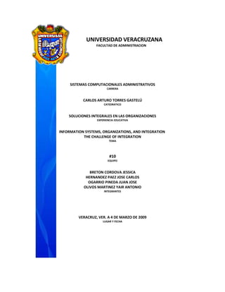 UNIVERSIDAD VERACRUZANA
                  FACULTAD DE ADMINISTRACION




     SISTEMAS COMPUTACIONALES ADMINISTRATIVOS
                        CARRERA



           CARLOS ARTURO TORRES GASTELÚ
                      CATEDRATICO



    SOLUCIONES INTEGRALES EN LAS ORGANIZACIONES
                  EXPERIENCIA EDUCATIVA



INFORMATION SYSTEMS, ORGANIZATIONS, AND INTEGRATION
           THE CHALLENGE OF INTEGRATION
                          TEMA




                          #10
                         EQUIPO



              BRETON CORDOVA JESSICA
            HERNANDEZ PAEZ JOSE CARLOS
             OGARRIO PINEDA JUAN JOSE
           OLIVOS MARTINEZ YAIR ANTONIO
                      INTEGRANTES




         VERACRUZ, VER. A 4 DE MARZO DE 2009
                     LUGAR Y FECHA
 