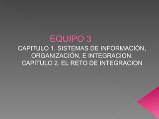 EQUIPO 3 CAPITULO 1. SISTEMAS DE INFORMACIÓN, ORGANIZACIÓN, E INTEGRACION. CAPITULO 2. EL RETO DE INTEGRACION 