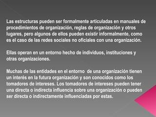 Las estructuras pueden ser formalmente articuladas en manuales de procedimientos de organización, reglas de organización y otros lugares, pero algunos de ellos pueden existir informalmente, como es el caso de las redes sociales no oficiales con una organización. Ellas operan en un entorno hecho de individuos, instituciones y otras organizaciones.  Muchas de las entidades en el entorno  de una organización tienen un interés en la futura organización y son conocidos como los tomadores de intereses. Los tomadores de intereses pueden tener una directa o indirecta influencia sobre una organización o pueden ser directa o indirectamente influenciadas por estas.  
