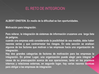 EL RETO DE INTEGRCION ALBERT EINSTEIN. En medio de la dificultad se lían oportunidades. Motivación para integración. Para reiterar, la integración de sistemas de información cruzamos una  larga lista de peligros. cuando una empresa está considerando la posibilidad de esa medida, debe haber razones serias y que contrarrestar los riesgos. En esta sección se analizan algunos de los factores que motivan a las empresas hacia una organización de integración. Hay dos grandes categorías de factores de motivación para las empresas la integración. En primer Lugar, una organización puede elegir para integrar la causa de su preocupación acerca de sus operaciones, tanto en los procesos internos y relaciones externas, en segundo lugar, hay varias razones técnicas para obligar a las empresas de integración  