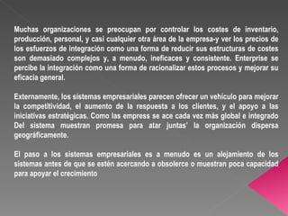 Muchas organizaciones se preocupan por controlar los costes de inventario, producción, personal, y casi cualquier otra área de la empresa-y ver los precios de los esfuerzos de integración como una forma de reducir sus estructuras de costes son demasiado complejos y, a menudo, ineficaces y consistente. Enterprise se percibe la integración como una forma de racionalizar estos procesos y mejorar su eficacia general.  Externamente, los sistemas empresariales parecen ofrecer un vehículo para mejorar la competitividad, el aumento de la respuesta a los clientes, y el apoyo a las iniciativas estratégicas.  Como las empress se ace cada vez más global e integrado Del sistema muestran promesa para atar juntas’ la organización dispersa geográficamente. El paso a los sistemas empresariales es a menudo es un alejamiento de los sistemas antes de que se estén acercando a obsolerce o muestran poca capacidad para apoyar el crecimiento 