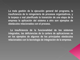 La mala gestión de la ejecución general del programa, la insuficiencia de la reingeniería de procesos organizativos, y la torpeza o mal planificado la transición de una etapa de la empresa la aplicación del sistema a otro son ejemplos de obstáculos relacionados con el proceso. La insuficiencia de la funcionalidad de los sistemas integrados, las deficiencias de la cartera de aplicaciones es en los ejemplos de algunos de los principales obstáculos relacionados con la tecnología de integración de la empresa. 
