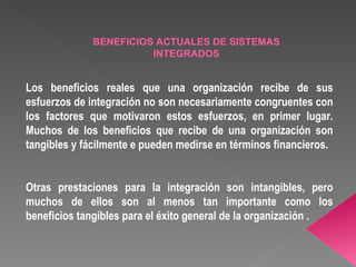 Los beneficios reales que una organización recibe de sus esfuerzos de integración no son necesariamente congruentes con los factores que motivaron estos esfuerzos, en primer lugar. Muchos de los beneficios que recibe de una organización son tangibles y fácilmente e pueden medirse en términos financieros. Otras prestaciones para la integración son intangibles, pero muchos de ellos son al menos tan importante como los beneficios tangibles para el éxito general de la organización . BENEFICIOS ACTUALES DE SISTEMAS INTEGRADOS 