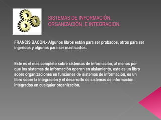 FRANCIS BACON.- Algunos libros están para ser probados, otros para ser ingeridos y algunos para ser masticados. Este es el mas completo sobre sistemas de información, al menos por que los sistemas de información operan en aislamiento, este es un libro sobre organizaciones en funciones de sistemas de información, es un libro sobre la integración y el desarrollo de sistemas de información integrados en cualquier organización. SISTEMAS DE INFORMACIÓN, ORGANIZACIÓN, E INTEGRACION. 